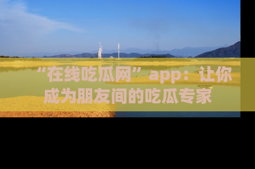 “在线吃瓜网”app：让你成为朋友间的吃瓜专家