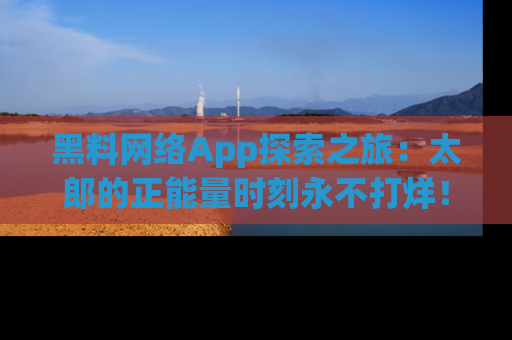 黑料网络App探索之旅：太郎的正能量时刻永不打烊！