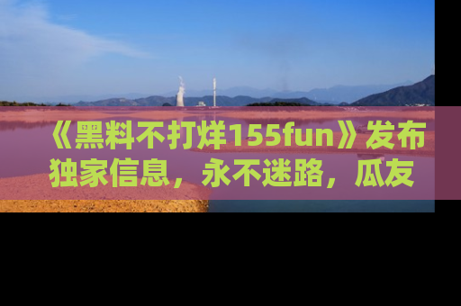 《黑料不打烊155fun》发布独家信息，永不迷路，瓜友们的最佳选择！