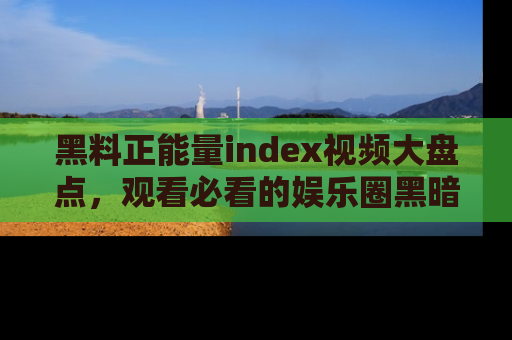 黑料正能量index视频大盘点，观看必看的娱乐圈黑暗与光明！