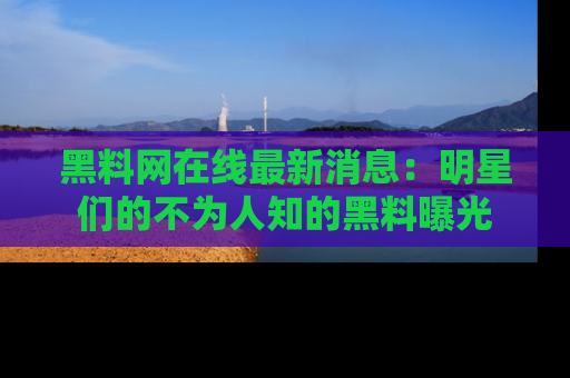 黑料网在线最新消息：明星们的不为人知的黑料曝光