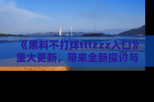 《黑料不打烊tttzzz入口》重大更新，带来全新探讨与互动体验