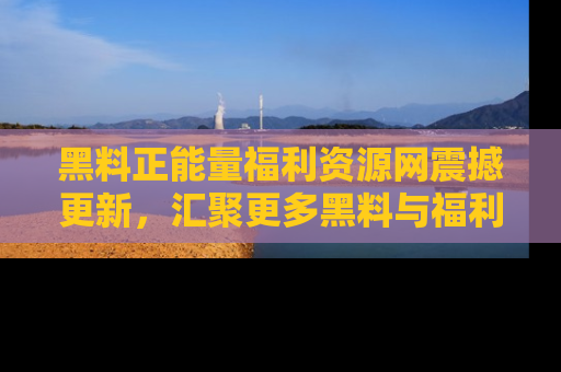 黑料正能量福利资源网震撼更新，汇聚更多黑料与福利！