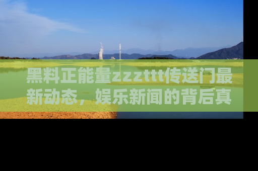 黑料正能量zzzttt传送门最新动态，娱乐新闻的背后真相尽在此处！