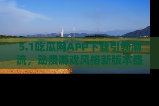 5.1吃瓜网APP下载引领潮流，动漫游戏风格新版本盛情发布！