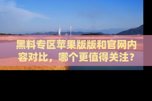 黑料专区苹果版版和官网内容对比，哪个更值得关注？