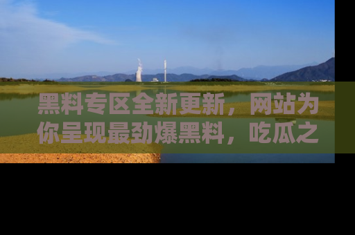 黑料专区全新更新，网站为你呈现最劲爆黑料，吃瓜之旅从这里开始！
