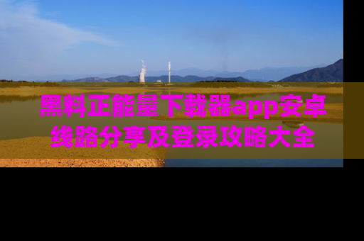 黑料正能量下载器app安卓线路分享及登录攻略大全