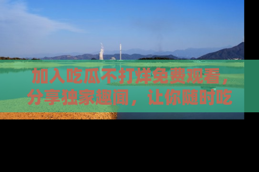 加入吃瓜不打烊免费观看，分享独家趣闻，让你随时吃瓜不停！