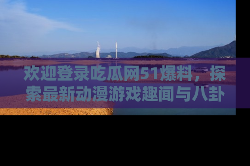 欢迎登录吃瓜网51爆料，探索最新动漫游戏趣闻与八卦！