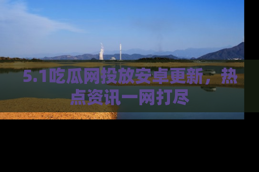 5.1吃瓜网投放安卓更新，热点资讯一网打尽