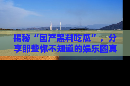 揭秘“国产黑料吃瓜”，分享那些你不知道的娱乐圈真实内幕！