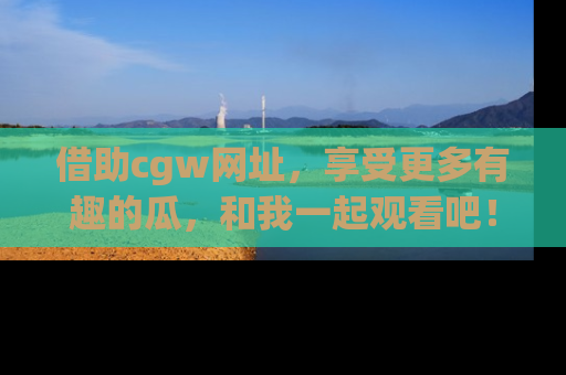 借助cgw网址，享受更多有趣的瓜，和我一起观看吧！