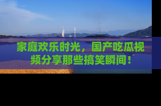家庭欢乐时光，国产吃瓜视频分享那些搞笑瞬间！
