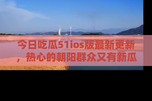 今日吃瓜51ios版最新更新，热心的朝阳群众又有新瓜要分享啦！