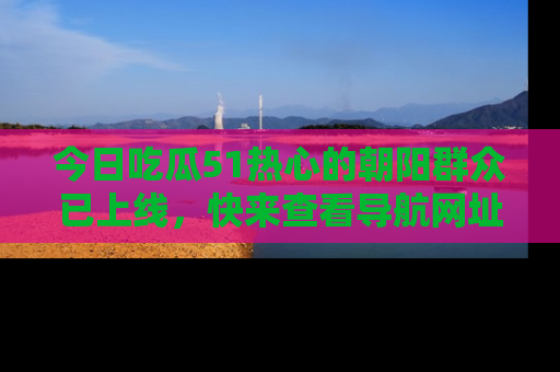 今日吃瓜51热心的朝阳群众已上线，快来查看导航网址，获取最新吃瓜资讯！