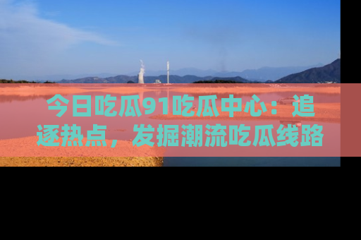 今日吃瓜91吃瓜中心：追逐热点，发掘潮流吃瓜线路！