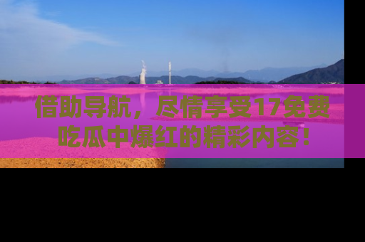 借助导航，尽情享受17免费吃瓜中爆红的精彩内容！