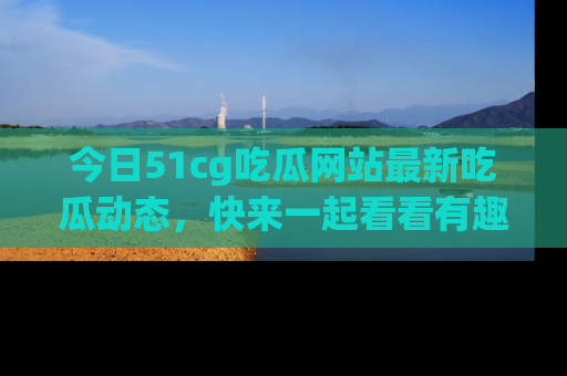 今日51cg吃瓜网站最新吃瓜动态，快来一起看看有趣的事情！
