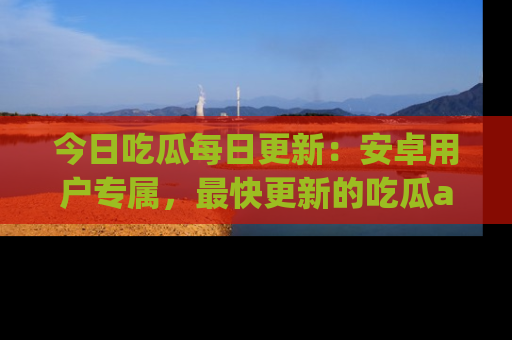 今日吃瓜每日更新：安卓用户专属，最快更新的吃瓜app值得拥有。