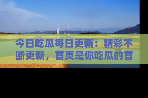 今日吃瓜每日更新：精彩不断更新，首页是你吃瓜的首选！