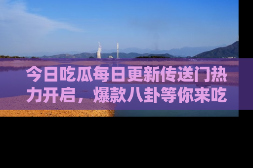 今日吃瓜每日更新传送门热力开启，爆款八卦等你来吃瓜