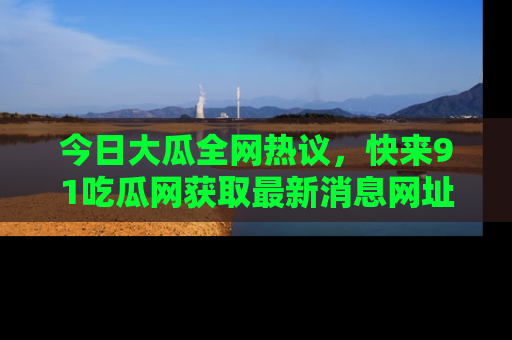 今日大瓜全网热议，快来91吃瓜网获取最新消息网址