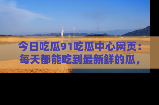 今日吃瓜91吃瓜中心网页：每天都能吃到最新鲜的瓜，八卦互动精彩无限！