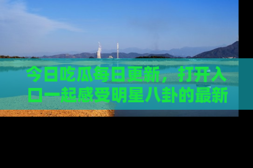今日吃瓜每日更新，打开入口一起感受明星八卦的最新动态，别说我没告诉你哦！