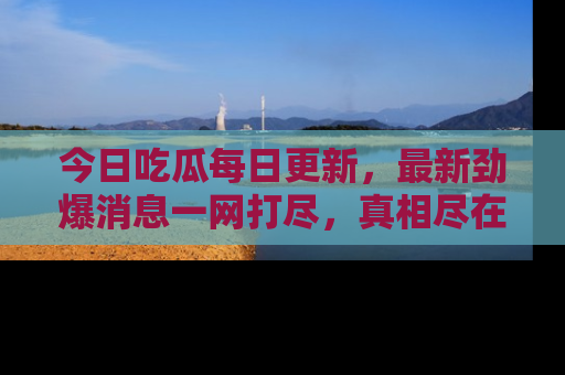 今日吃瓜每日更新，最新劲爆消息一网打尽，真相尽在其中！