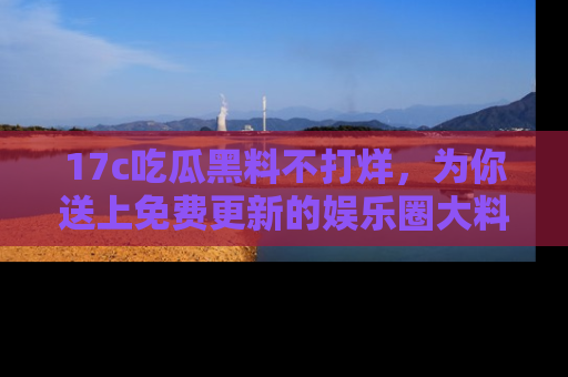 17c吃瓜黑料不打烊，为你送上免费更新的娱乐圈大料！