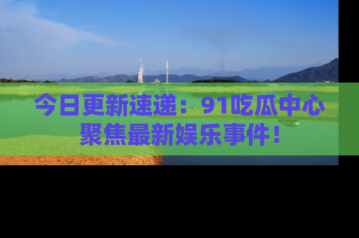 今日更新速递：91吃瓜中心聚焦最新娱乐事件！