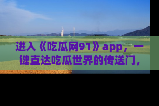 进入《吃瓜网91》app，一键直达吃瓜世界的传送门，快来试试！