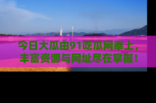 今日大瓜由91吃瓜网奉上，丰富资源与网址尽在掌握！