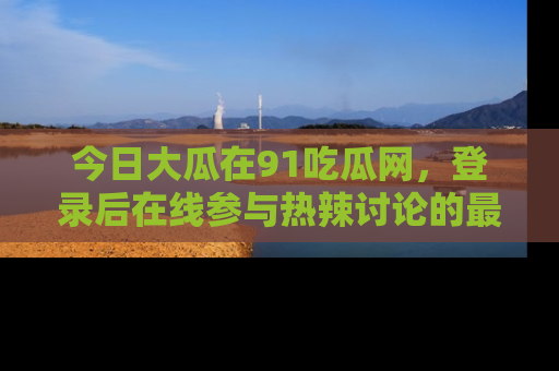 今日大瓜在91吃瓜网，登录后在线参与热辣讨论的最佳去处！