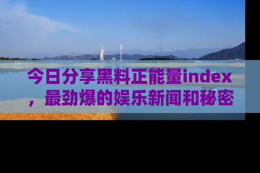 今日分享黑料正能量index，最劲爆的娱乐新闻和秘密等你来发现！