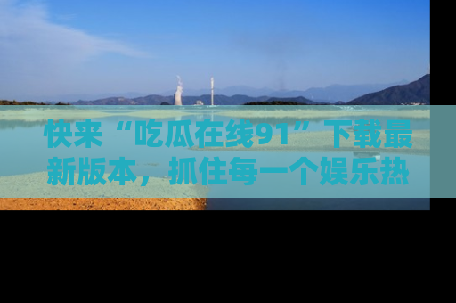快来“吃瓜在线91”下载最新版本，抓住每一个娱乐热点的精彩瞬间！