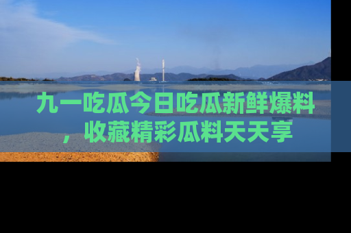 九一吃瓜今日吃瓜新鲜爆料,收藏精彩瓜料天天享