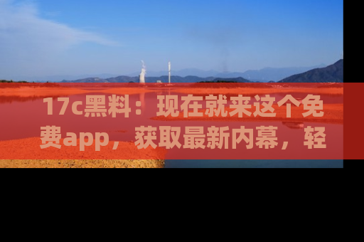 17c黑料：现在就来这个免费app，获取最新内幕，轻松掌握娱乐圈动向！