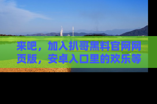 来吧,加入扒哥黑料官网网页版,安卓入口里的欢乐等着你!