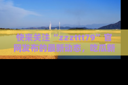 快来关注“zzzttt79”官网发布的最新动态，吃瓜新闻一手掌握，精彩不停！