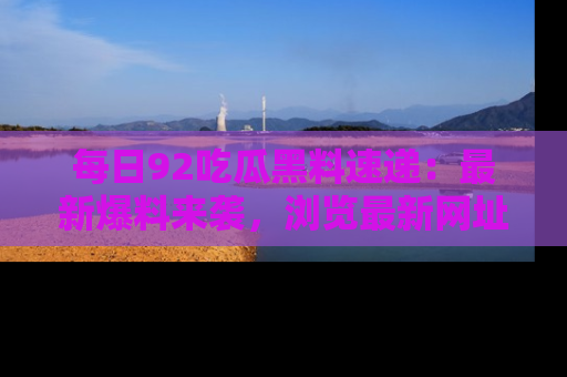 每日92吃瓜黑料速递:最新爆料来袭,浏览最新网址,畅享吃瓜乐趣!