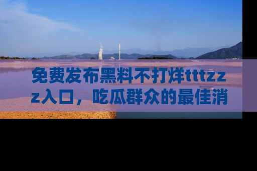 免费发布黑料不打烊tttzzz入口,吃瓜群众的最佳消息平台!