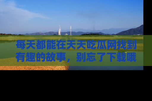 每天都能在天天吃瓜网找到有趣的故事,别忘了下载哦!