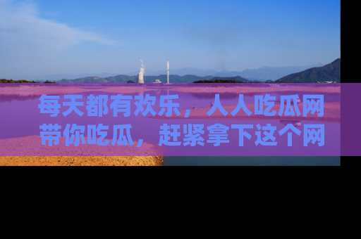 每天都有欢乐,人人吃瓜网带你吃瓜,赶紧拿下这个网址与地址吧!