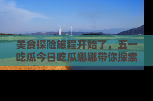 美食探险旅程开始了,五一吃瓜今日吃瓜娜娜带你探索精彩首页线路。