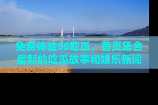 免费体验58吃瓜,首页集合最新的吃瓜故事和娱乐新闻,让你不再错过任何热点!