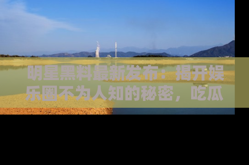 明星黑料最新发布:揭开娱乐圈不为人知的秘密,吃瓜者们请注意!