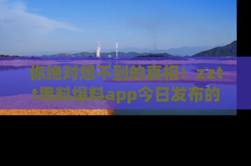 你绝对想不到的真相!zztt黑料爆料app今日发布的黑料让人叫绝!
