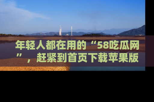 年轻人都在用的“58吃瓜网”,赶紧到首页下载苹果版吧!